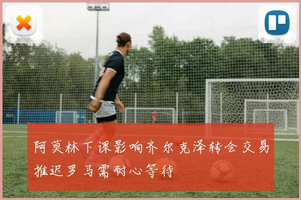 阿莫林下课影响齐尔克泽转会交易推迟罗马需耐心等待