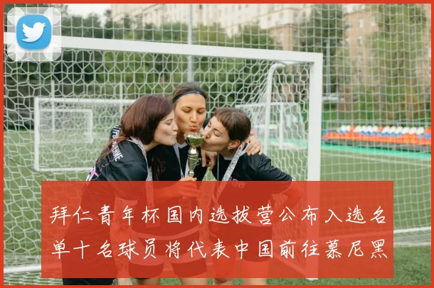 拜仁青年杯国内选拔营公布入选名单十名球员将代表中国前往慕尼黑