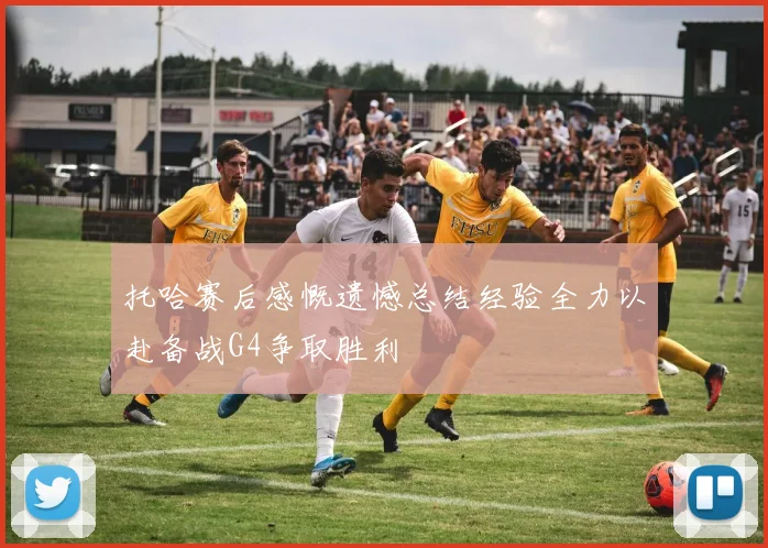 托哈赛后感慨遗憾总结经验全力以赴备战G4争取胜利