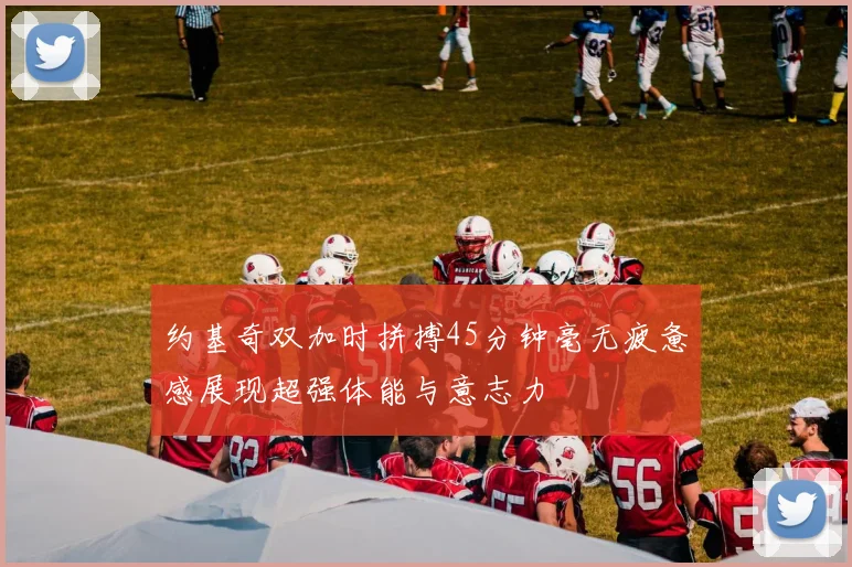 约基奇双加时拼搏45分钟毫无疲惫感展现超强体能与意志力