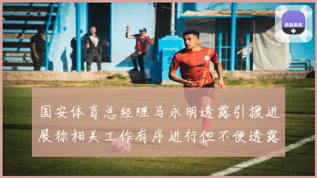 国安体育总经理马永明透露引援进展称相关工作有序进行但不便透露名字