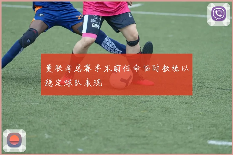 曼联考虑赛季末前任命临时教练以稳定球队表现