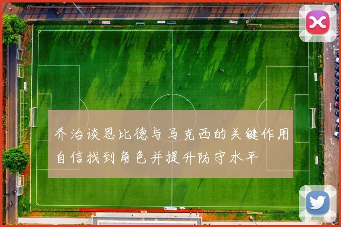 乔治谈恩比德与马克西的关键作用自信找到角色并提升防守水平