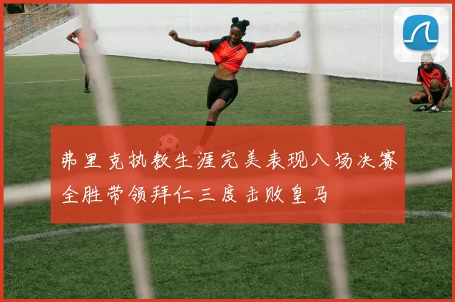 弗里克执教生涯完美表现八场决赛全胜带领拜仁三度击败皇马