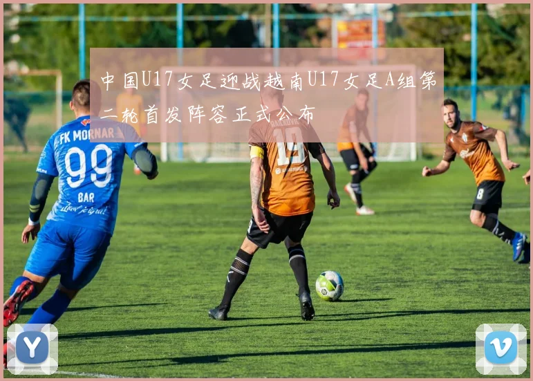 中国U17女足迎战越南U17女足A组第二轮首发阵容正式公布