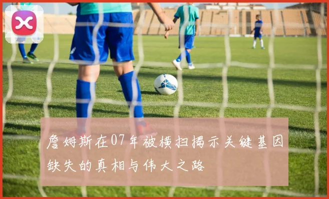 詹姆斯在07年被横扫揭示关键基因缺失的真相与伟大之路