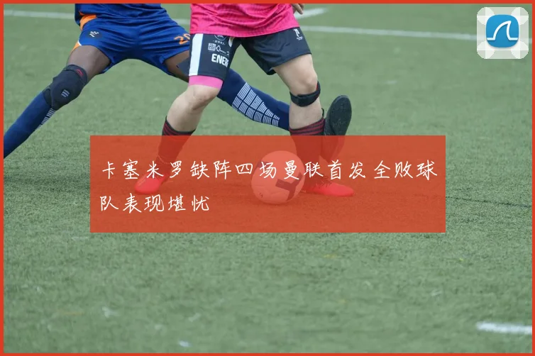 卡塞米罗缺阵四场曼联首发全败球队表现堪忧