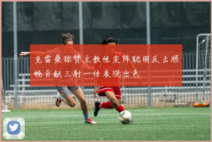 克雷桑称赞主教练变阵聪明反击顺畅贡献三射一传表现出色
