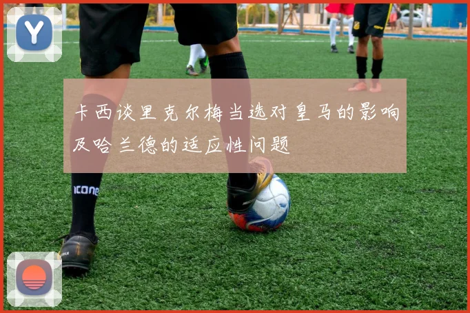 卡西谈里克尔梅当选对皇马的影响及哈兰德的适应性问题