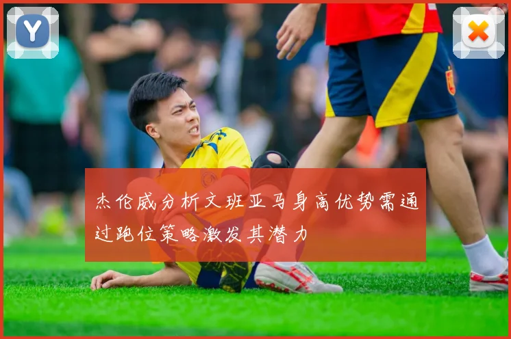杰伦威分析文班亚马身高优势需通过跑位策略激发其潜力