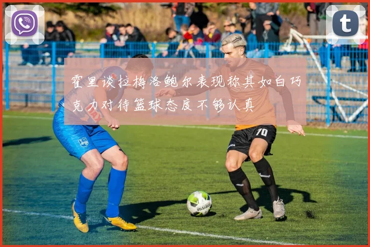 霍里谈拉梅洛鲍尔表现称其如白巧克力对待篮球态度不够认真