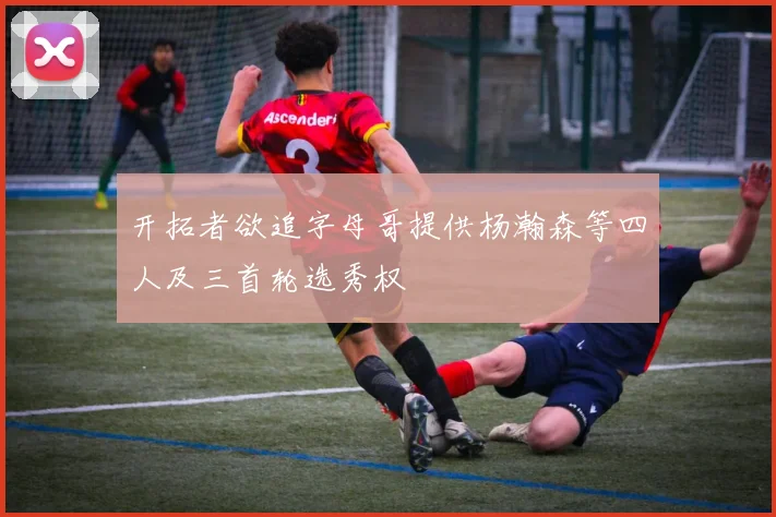 开拓者欲追字母哥提供杨瀚森等四人及三首轮选秀权