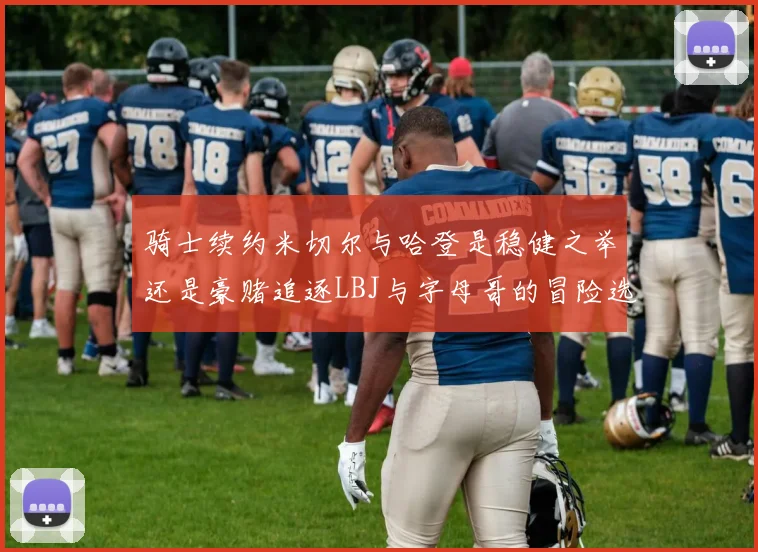 骑士续约米切尔与哈登是稳健之举还是豪赌追逐LBJ与字母哥的冒险选择