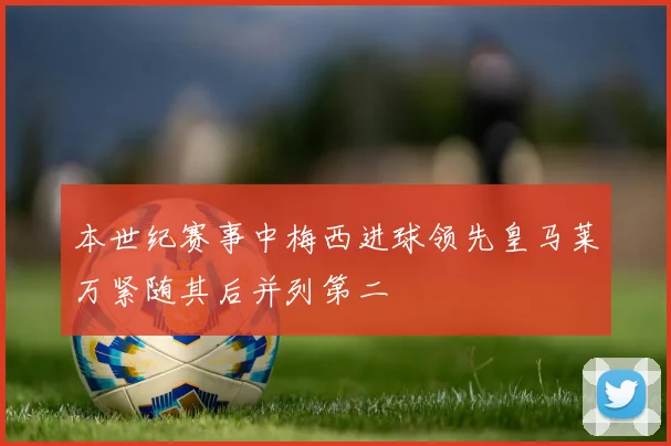 本世纪赛事中梅西进球领先皇马莱万紧随其后并列第二