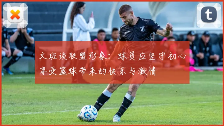 文班谈联盟形象：球员应坚守初心享受篮球带来的快乐与激情