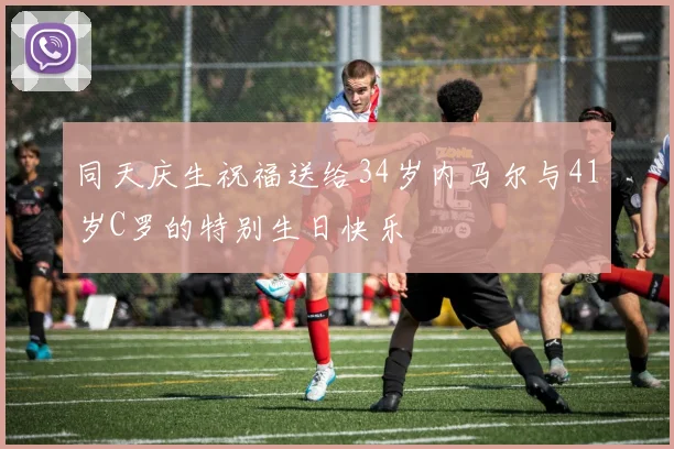 同天庆生祝福送给34岁内马尔与41岁C罗的特别生日快乐