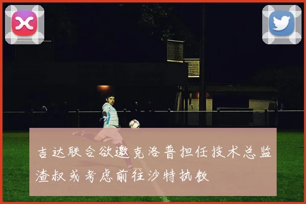 吉达联合欲邀克洛普担任技术总监渣叔或考虑前往沙特执教