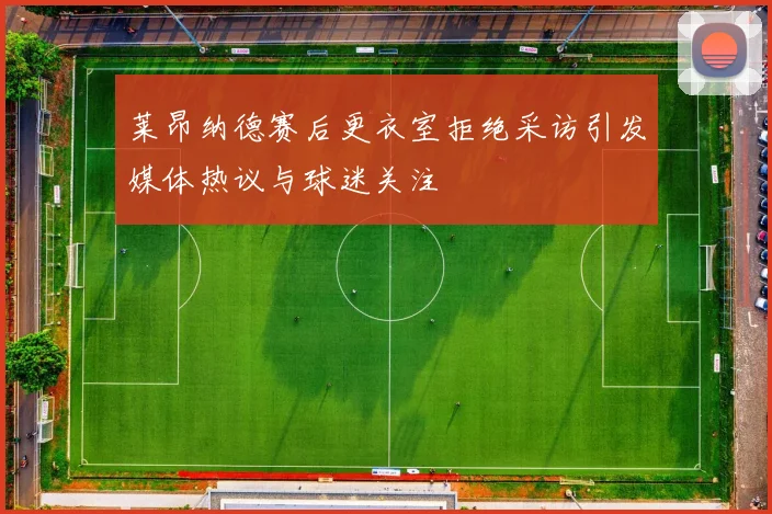 莱昂纳德赛后更衣室拒绝采访引发媒体热议与球迷关注