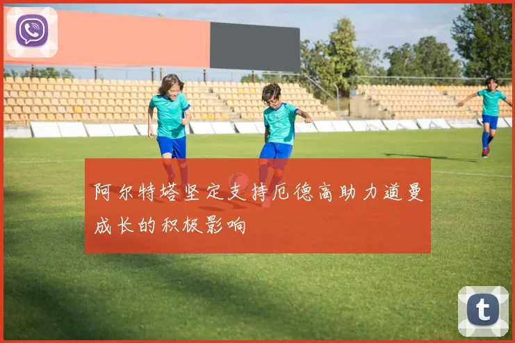 阿尔特塔坚定支持厄德高助力道曼成长的积极影响