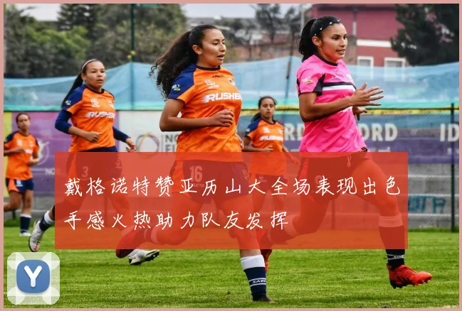 戴格诺特赞亚历山大全场表现出色手感火热助力队友发挥