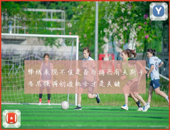 锋线表现不佳是否与梅西有关斯卡洛尼强调创造机会才是关键
