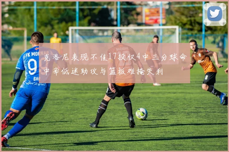 克洛尼表现不佳17投仅4中三分球命中率低迷助攻与篮板难掩失利