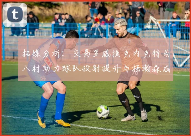 拓媒分析：交易罗威换克内克特或八村助力球队投射提升与杨瀚森成长