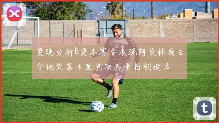 曼晚分析B费本赛季表现阿莫林离去令他失落卡里克助其重拾创造力
