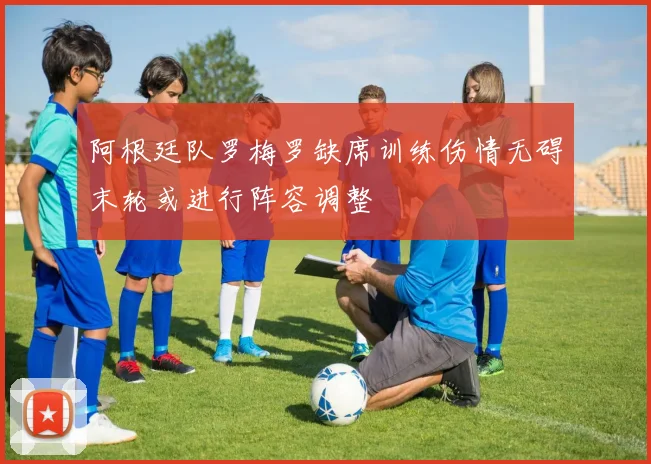 阿根廷队罗梅罗缺席训练伤情无碍末轮或进行阵容调整