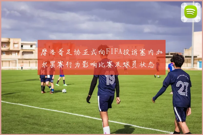 摩洛哥足协正式向FIFA投诉塞内加尔罢赛行为影响比赛及球员状态
