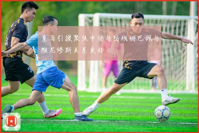 皇马引援聚焦中场与防线姆巴佩与维尼修斯关系良好