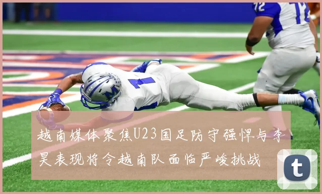 越南媒体聚焦U23国足防守强悍与李昊表现将令越南队面临严峻挑战
