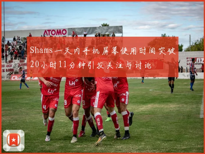 Shams一天内手机屏幕使用时间突破20小时11分钟引发关注与讨论