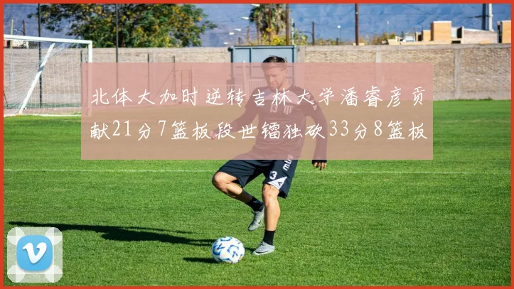 北体大加时逆转吉林大学潘睿彦贡献21分7篮板段世镭独砍33分8篮板表现抢眼