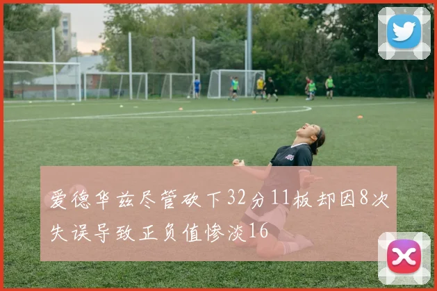 爱德华兹尽管砍下32分11板却因8次失误导致正负值惨淡16